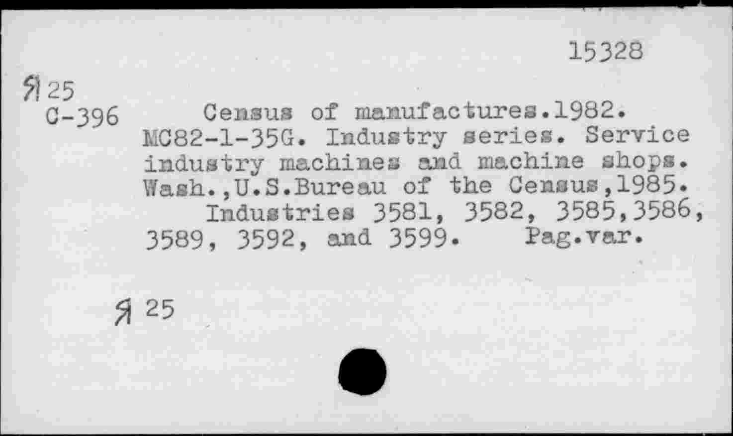 ﻿15328
0-396 Census of manufactures.1982.
MC82-1-35G. Industry series. Service industry machines and machine shops. Wash.,U.S.Bureau of the Census,1985»
Industries 3581, 3582, 3585,3586, 3589, 3592, and 3599. Pag.var.
3 25